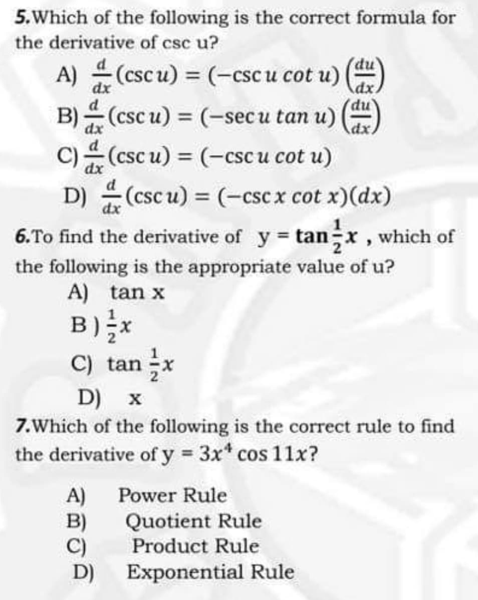 5.Which of the following is the correct formula for
the derivative of csc u?
A) (cscu) (-csc u cot u)
dx
B) (esc
C)(csc u) = (-cscu cot u)
D) (csc u) = (-csc x cot x)(dx)
6.To find the derivative of y tanx , which of
(csc u) = (-sec u tan u)
dx
dx
dx
the following is the appropriate value of u?
A) tan x
B) x
C) tan -x
D) x
7.Which of the following is the correct rule to find
the derivative of y 3x* cos 11x?
A) Power Rule
B)
C)
D)
Quotient Rule
Product Rule
Exponential Rule
