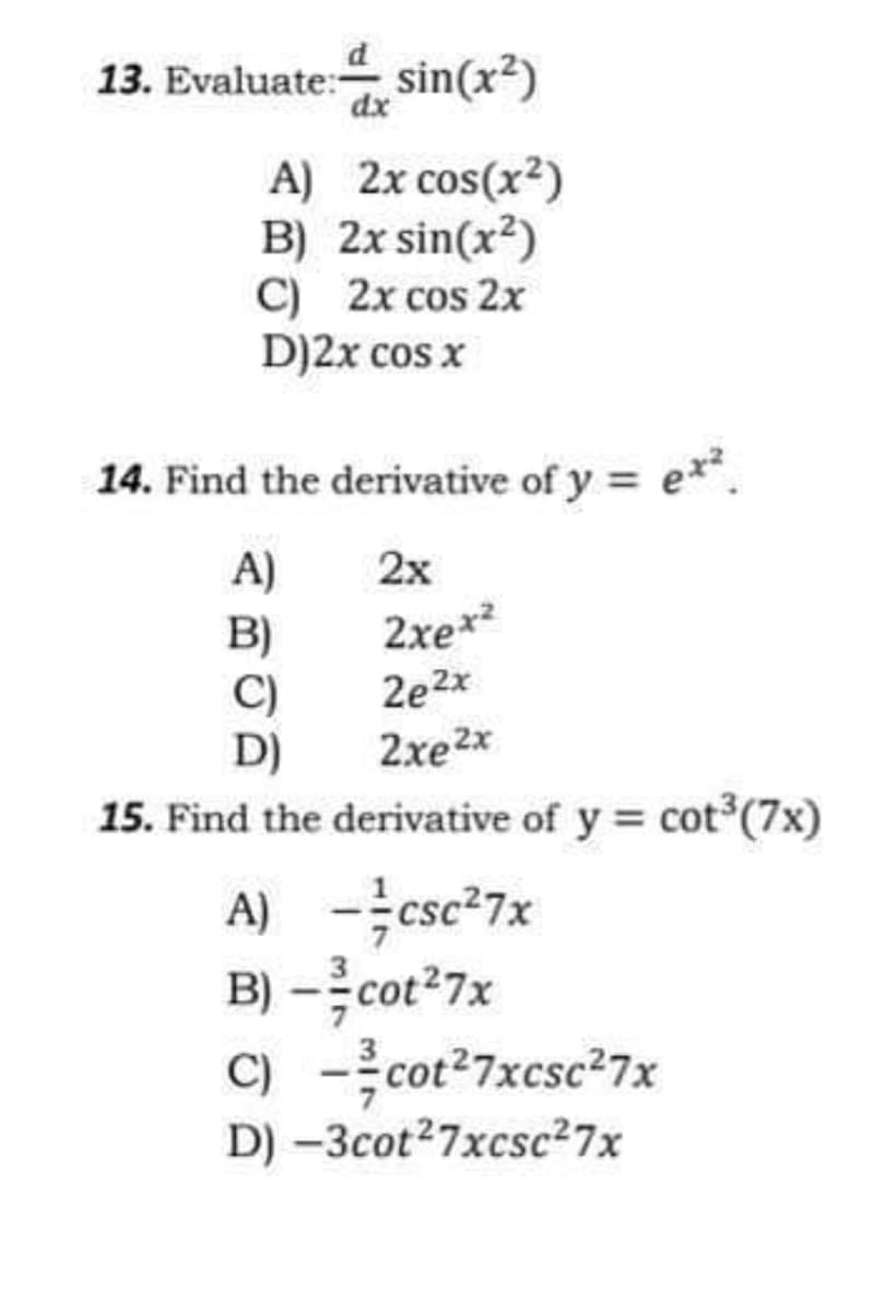 13. Evaluate: sin(x²)
dx
A) 2x cos(x2)
B) 2x sin(x?)
C) 2x cos 2x
D)2x cos x
14. Find the derivative of y = e**.
A)
2х
B)
C)
D)
2xex?
2e2x
2xe2x
15. Find the derivative of y = cot (7x)
A) -csc-7x
B) –cot?7x
C) -cot?7xcsc27x
D) -3cot27xcsc27x
