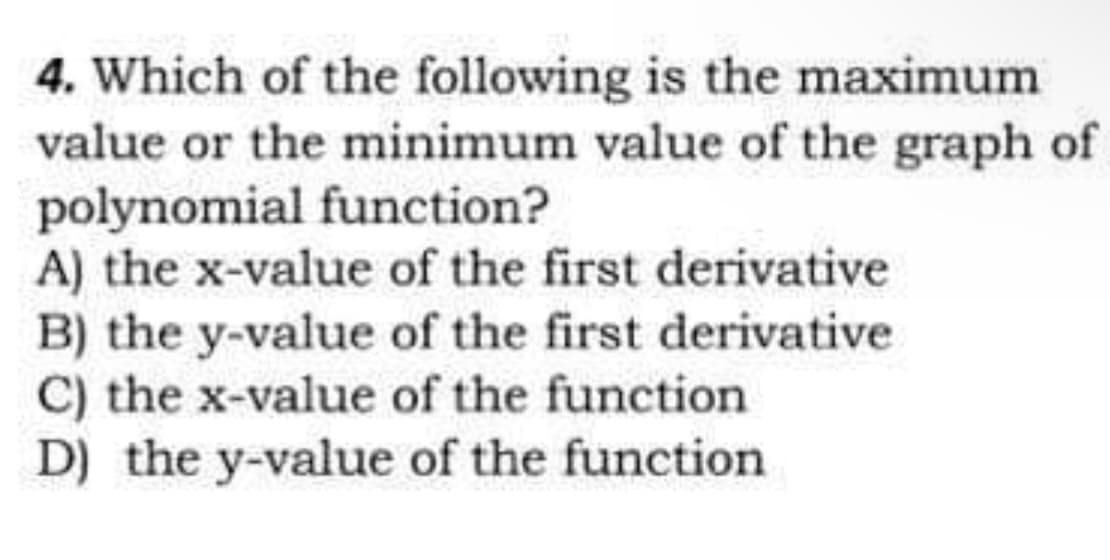 4. Which of the following is the maximum
value or the minimum value of the graph of
polynomial function?
A) the x-value of the first derivative
B) the y-value of the first derivative
C) the x-value of the function
D) the y-value of the function
