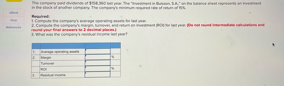 The company paid dividends of $158,360 last year. The "Investment in Buisson, S.A.," on the balance sheet represents an investment
in the stock of another company. The company's minimum required rate of return of 15%.
eBook
Required:
Print
1. Compute the company's average operating assets for last year.
References
2. Compute the company's margin, turnover, and return on investment (ROI) for last year. (Do not round intermediate calculations and
round your final answers to 2 decimal places.)
3. What was the company's residual income last year?
1. Average operating assets
2.
Margin
%
Turnover
%
ROI
3.
Residual income