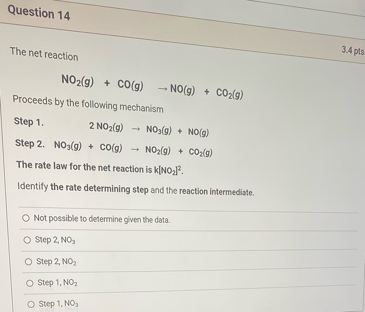 Question 14
The net reaction
NO₂(g) + CO(g) → NO(g) + CO₂(g)
Proceeds by the following mechanism
Step 1.
2 NO₂(g)
NO3(g) + NO(g)
Step 2. NO3(g) + CO(g) → NO2(g) + CO₂(g)
The rate law for the net reaction is k[NO₂]².
Identify the rate determining step and the reaction intermediate.
→>>
O Not possible to determine given the data.
Step 2, NO3
Step 2, NO2
Step 1, NO₂
Step 1, NO3
3.4 pts