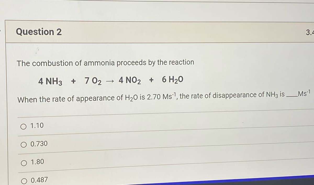 Question 2
The combustion of ammonia proceeds by the reaction
4 NH3 + 702
4 NO2 + 6H₂O
When the rate of appearance of H₂O is 2.70 Ms¹, the rate of disappearance of NH3 is ___Ms-¹
O 1.10
O 0.730
1.80
0.487
3.4
->