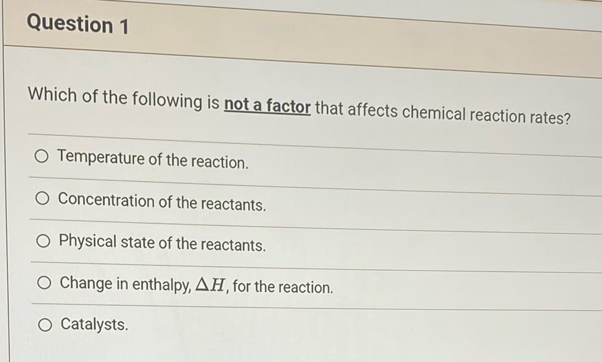 Question 1
Which of the following is not a factor that affects chemical reaction rates?
Temperature of the reaction.
O Concentration of the reactants.
O Physical state of the reactants.
Change in enthalpy, AH, for the reaction.
O Catalysts.