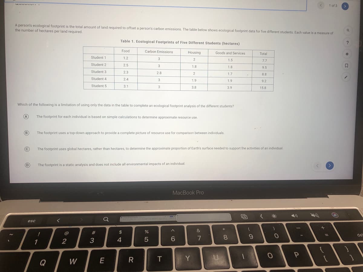 1 of 3
A person's ecological footprint is the total amount of land required to offset a person's carbon emissions. The table below shows ecological footprint data for five different students. Each value is a measure of
the number of hectares per land required.
Table 1. Ecological Footprints of Five Different Students (hectares)
Food
Carbon Emissions
Housing
Goods and Services
Total
Student 1
1.2
3
1.5
Student 2
2.5
1.8
1.8
9.5
Student 3
2.3
2.8
1.7
8.8
Student 4
2.4
3
1.9
1.9
9.2
Student 5
3.1
3
3.8
3.9
15.8
Which of the following is a limitation of using only the data in the table to complete an ecological footprint analysis of the different students?
(A
The footprint for each individual is based on simple calculations to determine approximate resource use.
(B
The footprint uses a top-down approach to provide a complete picture of resource use for comparison between individuals.
The footprint uses global hectares, rather than hectares, to determine the approximate proportion of Earth's surface needed to support the activities of an individual.
D
The footprint is a static analysis and does not include all environmental impacts of an individual.
MacBook Pro
く ※
Q
esc
&
@
$
%D
del
1
2
3
5
6
7
Q
W
R
T
Y
ンレ
* 00
