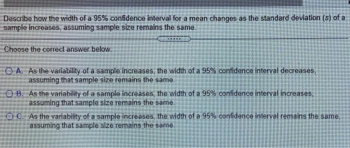 Describe how the width of a 95% confidence interval for a mean changes as the standard deviation (s) of a
sample increases, assuming sample size remains the same.
......
Choose the correct answer below.
O A. As the variability of a sample increases, the width of a 95% confidence interval decreases,
assuming that sample size remains the same.
O B. As the variability of a sample increases, the width of a 95% confidence interval increases,
assuming that sample size remains the same.
OC. As the variability of a sample increases, the width of a 95% confidence interval remains the same,
assuming that sample size remains the same.
