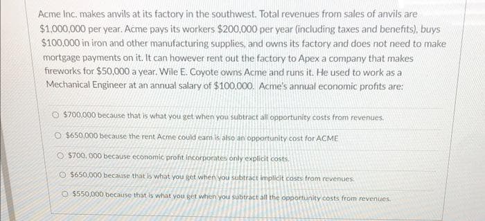 Acme Inc. makes anvils at its factory in the southwest. Total revenues from sales of anvils are
$1.000,000 per year. Acme pays its workers $200,000 per year (including taxes and benefits), buys
$100,000 in iron and other manufacturing supplies, and owns its factory and does not need to make
mortgage payments on it. It can however rent out the factory to Apex a company that makes
fireworks for $50,000 a year. Wile E. Coyote owns Acme and runs it. He used to work as a
Mechanical Engineer at an annual salary of $100.000. Acme's annual economic profits are:
O S700,000 because that is what you get when you subtract all opportunity costs from revenues.
O $650,000 because the rent Acme could earn is also an opportunity cost for ACME
O $700, 000 because economic profit incorporates only explicit costs.
O $650,000 because that is what you get when you subtract implicit costs from revenues.
O $550,000 because that is what you get when you subtract all the opportunity costs from revenues.
