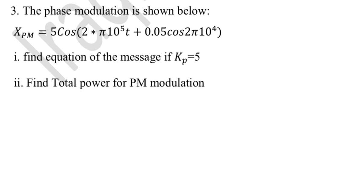 3. The phase modulation is shown below:
XPM = 5Cos(2 * T10st + 0.05cos2n104)
i. find equation of the message if Kp=5
ii. Find Total power for PM modulation
