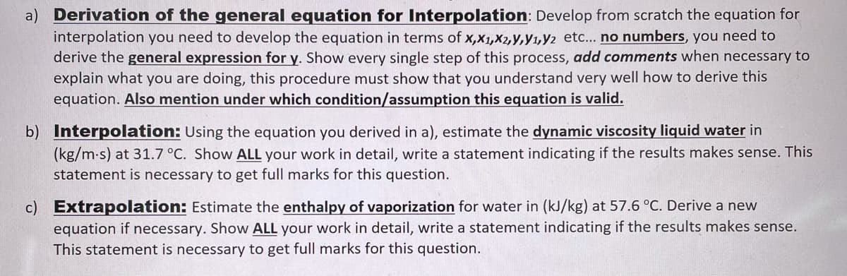 a) Derivation of the general equation for Interpolation: Develop from scratch the equation for
interpolation you need to develop the equation in terms of x,x1,X2,y,y1,Y2 etc... no numbers, you need to
derive the general expression for y. Show every single step of this process, add comments when necessary to
explain what you are doing, this procedure must show that you understand very well how to derive this
equation. Also mention under which condition/assumption this equation is valid.
b) Interpolation: Using the equation you derived in a), estimate the dynamic viscosity liquid water in
(kg/m-s) at 31.7 °C. Show ALL your work in detail, write a statement indicating if the results makes sense. This
statement is necessary to get full marks for this question.
c) Extrapolation: Estimate the enthalpy of vaporization for water in (kJ/kg) at 57.6 °C. Derive a new
equation if necessary. Show ALL your work in detail, write a statement indicating if the results makes sense.
This statement is necessary to get full marks for this question.
