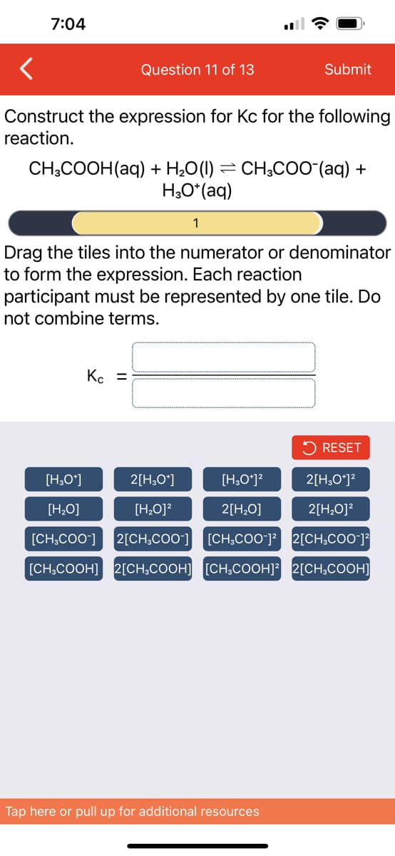 7:04
Question 11 of 13
Construct the expression for Kc for the following
reaction.
CH3COOH(aq) + H₂O(l):
H3O+ (aq)
Kc =
1
Submit
CH3COO-(aq) +
Drag the tiles into the numerator or denominator
to form the expression. Each reaction
participant must be represented by one tile. Do
not combine terms.
Tap here or pull up for additional resources
RESET
[H3O+]
2[H3O+]
[H3O+]²
2[H3O+]²
[H₂O]
[H₂O]²
2[H₂O]
2[H₂O]²
[CH3COO-] 2[CH3COO-] [CH3COO-]² 2[CH3COO-]²
[CH₂COOH] 2[CH3COOH] [CH₂COOH]² 2[CH3COOH]