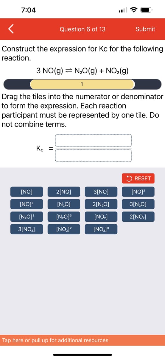 7:04
Question 6 of 13
Construct the expression for Kc for the following
reaction.
[NO]
[NO]³
[N₂O]²
3[NO₂]
3 NO(g) N₂O(g) + NO₂(g)
1
Kc =
=
Drag the tiles into the numerator or denominator
to form the expression. Each reaction
participant must be represented by one tile. Do
not combine terms.
2[NO]
[N₂O]
[N₂0]³
[NO₂]²
Submit
3[NO]
2[N₂O]
[NO₂]
[NO₂] ³
Tap here or pull up for additional resources
RESET
[NO]²
3[N₂O]
2[NO₂]