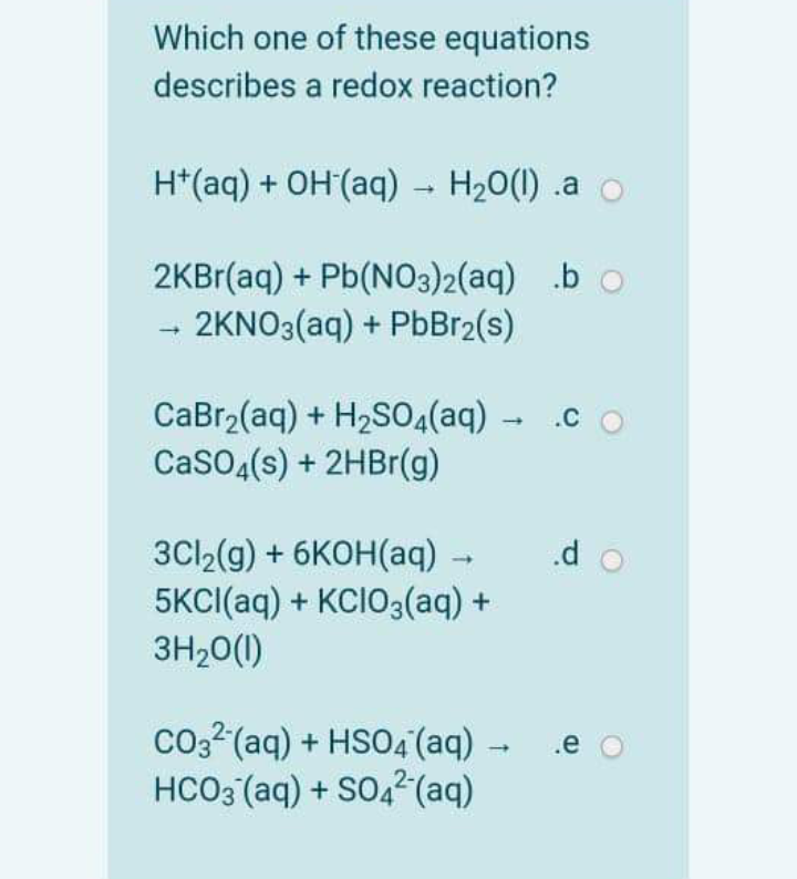 Which one of these equations
describes a redox reaction?
H*(aq) + OH(aq) - H20(1) .a o
2KBr(aq) + Pb(N03)2(aq) .b o
2KNO3(aq) + PbBr2(s)
CaBr2(aq) + H2SO4(aq) - .c
CaSO4(s) + 2HB1(g)
.d o
3C12(g) + 6KOH(aq) -
5KCI(aq) + KCIO3(aq) +
3H20(1)
co2? (aq) + HSO4 (aq) -
HCO3 (aq) + SO42(aq)
.e o
