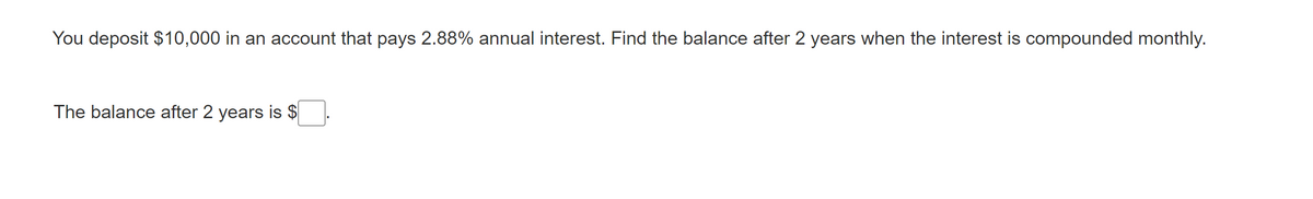 You deposit $10,000 in an account that pays 2.88% annual interest. Find the balance after 2 years when the interest is compounded monthly.
The balance after 2 years is $
