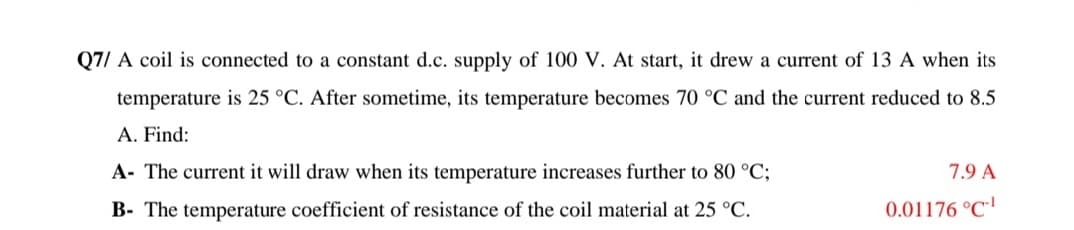 Q7/ A coil is connected to a constant d.c. supply of 100 V. At start, it drew a current of 13 A when its
temperature is 25 °C. After sometime, its temperature becomes 70 °C and the current reduced to 8.5
A. Find:
A- The current it will draw when its temperature increases further to 80 °C;
7.9 A
B- The temperature coefficient of resistance of the coil material at 25 °C.
0.01176 °C'
