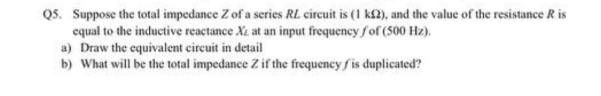 Q5. Suppose the total impedance Z of a series RL circuit is (1 k$2), and the value of the resistance R is
equal to the inductive reactance Xz at an input frequency fof (500 Hz).
a) Draw the equivalent circuit in detail
b) What will be the total impedance Z if the frequency fis duplicated?