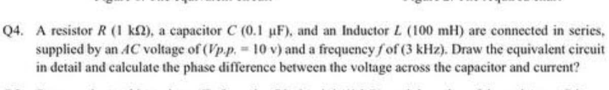 Q4. A resistor R (1 k), a capacitor C (0.1 µF), and an Inductor L (100 mH) are connected in series,
supplied by an AC voltage of (Vp.p.= 10 v) and a frequency fof (3 kHz). Draw the equivalent circuit
in detail and calculate the phase difference between the voltage across the capacitor and current?