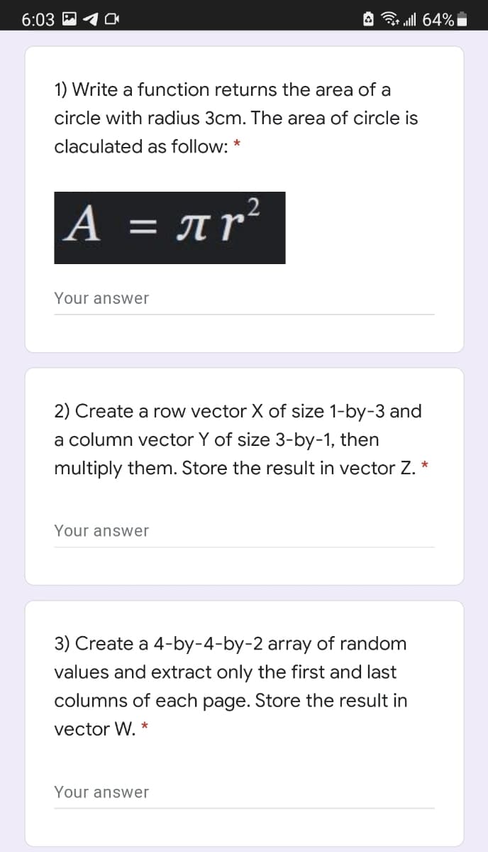 6:03 M
A all 64% i
1) Write a function returns the area of a
circle with radius 3cm. The area of circle is
claculated as follow: *
A = Ar²
Your answer
2) Create a row vector X of size 1-by-3 and
a column vector Y of size 3-by-1, then
multiply them. Store the result in vector Z. *
Your answer
3) Create a 4-by-4-by-2 array of random
values and extract only the first and last
columns of each page. Store the result in
vector W.
Your answer
