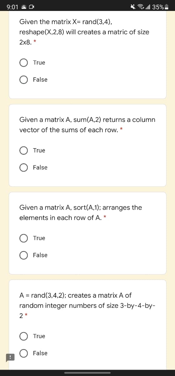 9:01 * O
G ll 35%
Given the matrix X= rand(3,4),
reshape(X,2,8) will creates a matric of size
2х8, *
True
False
Given a matrix A, sum(A,2) returns a column
vector of the sums of each row. *
True
False
Given a matrix A, sort(A,1); arranges the
elements in each row of A. *
True
False
A = rand(3,4,2); creates a matrix A of
random integer numbers of size 3-by-4-by-
2 *
True
False
O O
