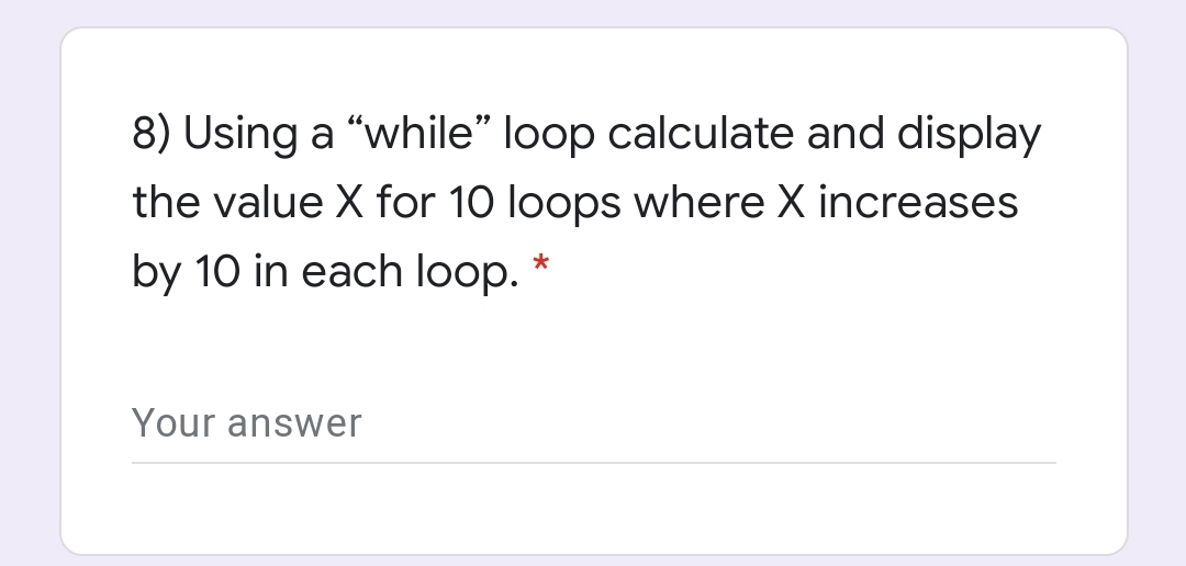 8) Using a "while" loop calculate and display
the value X for 10 loops where X increases
by 10 in each loop. *
Your answer
