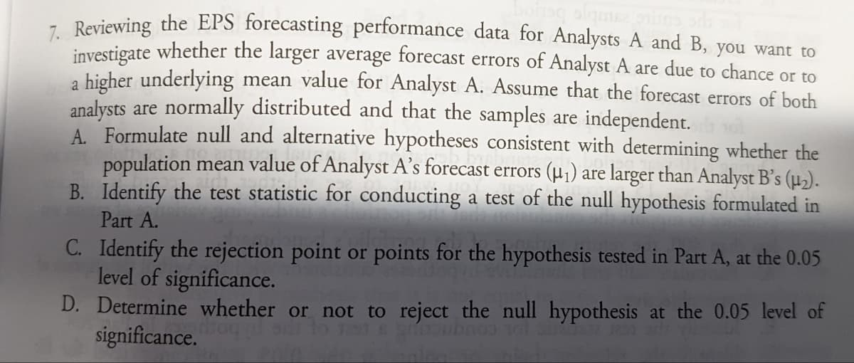 - Reviewing the EPS forecasting performance data for Analysts A and B, you want to
investigate whether the larger average forecast errors of Analyst A are due to chance or to
a higher underlying mean value for Analyst A. Assume that the forecast errors of both
analysts are normally distributed and that the samples are independent.
A. Formulate null and alternative hypotheses consistent with determining whether the
population mean value of Analyst A's forecast errors (µ1) are larger than Analyst B's ().
B. Identify the test statistic for conducting a test of the null hypothesis formulated in
Part A.
C. Identify the rejection point or points for the hypothesis tested in Part A, at the 0.05
level of significance.
D. Determine whether or not to reject the null hypothesis at the 0.05 level of
significance.
