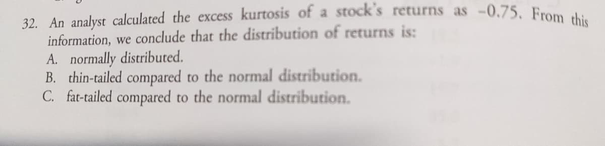 32. An analyst calculated the excess kurtosis of a stock's returns as -0.75. From this
information, we conclude that the distribution of returns is:
A. normally distributed.
B. thin-tailed compared to the normal distribution.
C. fat-tailed compared to the normal distribution.
