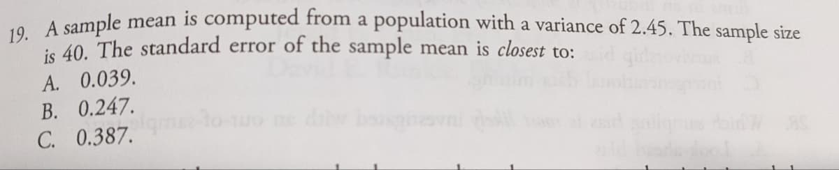 A cample mean is computed from a population with a variance of 2.45. The sample size
ie 40. The standard error of the sample mean is closest to:
A. 0.039.
B. 0.247.
C. 0.387.
