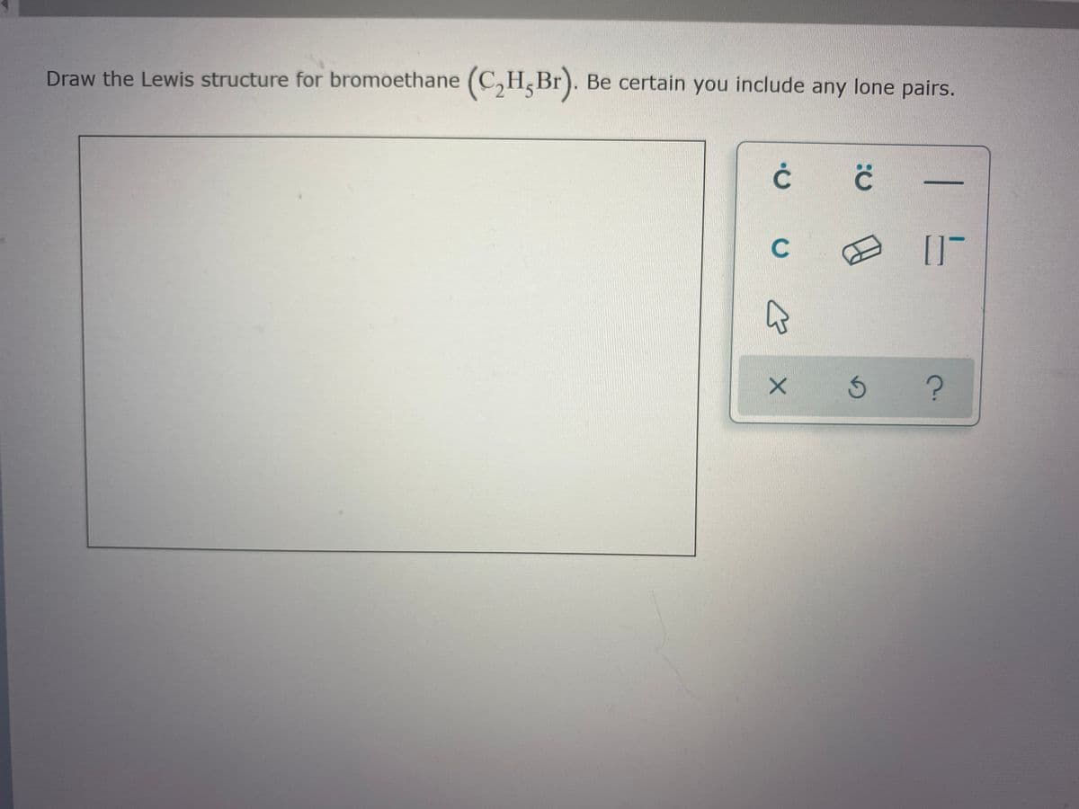 Draw the Lewis structure for bromoethane (C,H,Br). Be certain you include any lone pairs.
C.
C.
