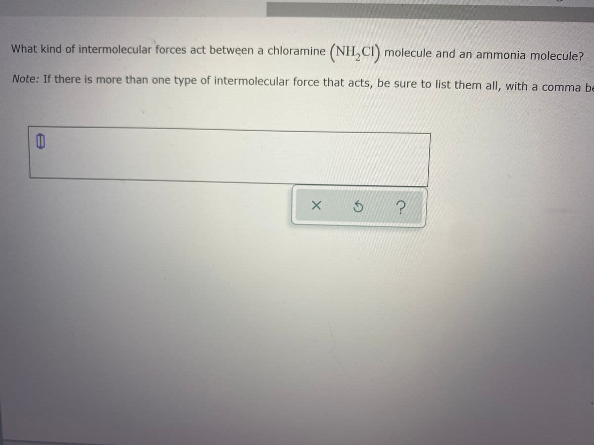 What kind of intermolecular forces act between a chloramine (NH, CI) molecule and an ammonia molecule?
Note: If there is more than one type of intermolecular force that acts, be sure to list them all, with a comma be
