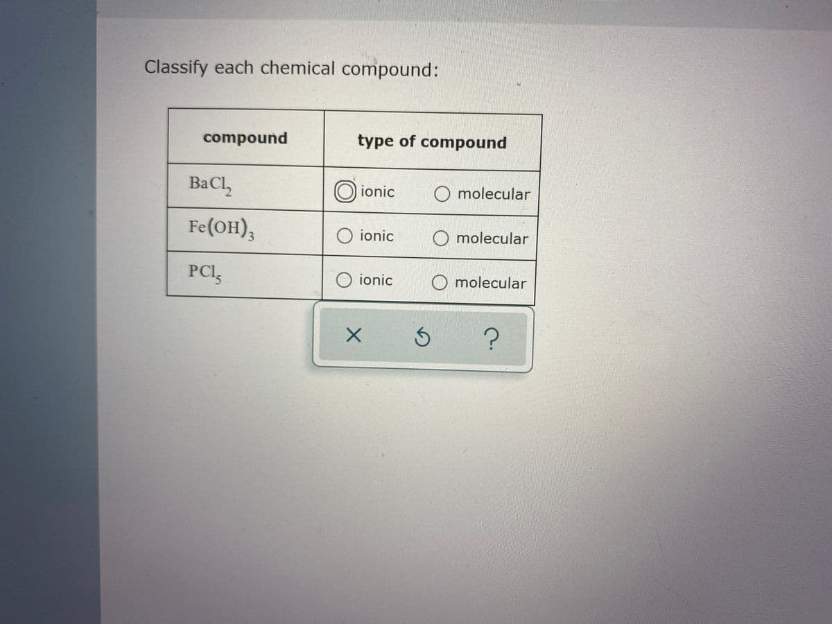 Classify each chemical compound:
compound
type of compound
BaCl,
Oionic
O molecular
Fe(он),
O ionic
O molecular
3.
PCI,
O ionic
O molecular
15

