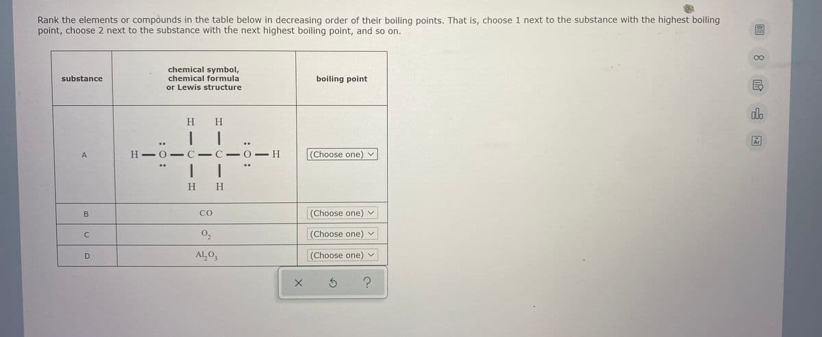 Rank the elements or compounds in the table below in decreasing order of their boiling points. That is, choose 1 next to the substance with the highest boiling
point, choose 2 next to the substance with the next highest boiling point, and so on.
00
chemical symbol,
chemical formula
substance
boiling point
or Lewis structure
alo
H H
Ar
18
A
Н— О — С - С —
(Choose one) ~
H H
CO
(Choose one)
C
(Choose one) ~
Al, O,
(Choose one) v
:O :
:0 :
