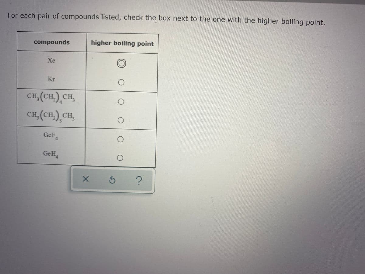 For each pair of compounds listed, check the box next to the one with the higher boiling point.
compounds
higher boiling point
Xe
Kr
CH, (CH,) CH,
CH, (CH,) CH,
3.
GeF4
GeH
4.
15
