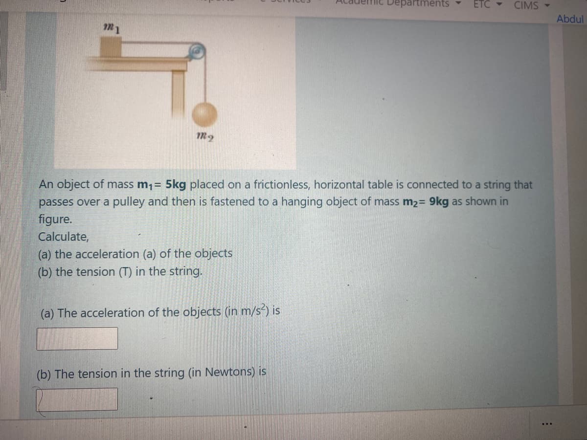 mic Departments
ETC
CIMS -
Abdul
m1
An object of mass m1= 5kg placed on a frictionless, horizontal table is connected to a string that
passes over a pulley and then is fastened to a hanging object of mass m2= 9kg as shown in
figure.
Calculate,
(a) the acceleration (a) of the objects
(b) the tension (T) in the string.
(a) The acceleration of the objects (in m/s²) is
(b) The tension in the string (in Newtons) is
