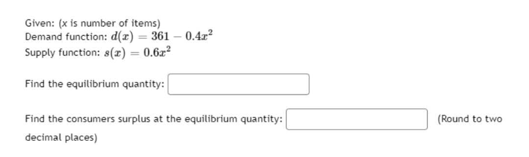 Given: (x is number of items)
Demand function: d(x) = 361 – 0.4x?
Supply function: 8(x) = 0.6x?
%3D
Find the equilibrium quantity:
Find the consumers surplus at the equilibrium quantity:
(Round to two
decimal places)
