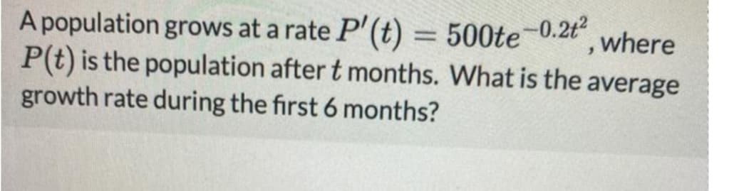 A population grows at a rate P'(t) = 500te-0.2t
P(t) is the population after t months. What is the average
growth rate during the first 6 months?
, where
