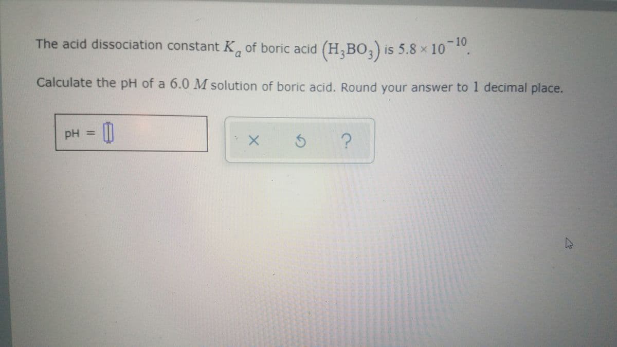 -10
The acid dissociation constant K of boric acid (H,BO, is 5.8 x 10 .
Calculate the pH of a 6.0 M solution of boric acid. Round your answer to 1 decimal place.
PH
pH =
?
