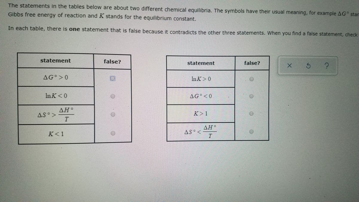 The statements in the tables below are about two different chemical equilibria. The symbols have their usual meaning, for example AG° stan
Gibbs free energy of reaction and K stands for the equilibrium constant.
In each table, there is one statement that is false because it contradicts the other three statements. When you find a false statement, check
statement
false?
statement
false?
AG >0
In K>0
In K<0
AG°<0
AH°
AS°>
K>1
ΔΗ.
K<1
AS° <
