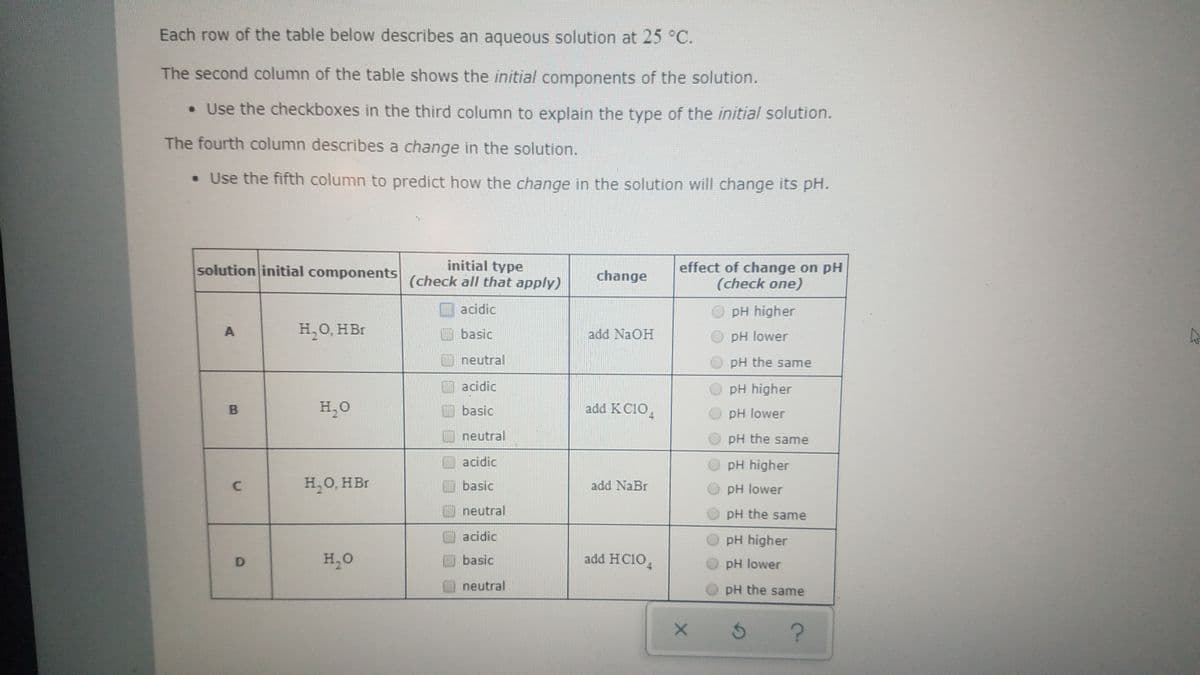 Each row of the table below describes an aqueous solution at 25 °C.
The second column of the table shows the initial components of the solution.
• Use the checkboxes in the third column to explain the type of the initial solution.
The fourth column describes a change in the solution.
• Use the fifth column to predict how the change in the solution will change its pH.
initial type
(check all that apply)
effect of change on pH
(check one)
solution initial components
change
acidic
pH higher
H,0, HBr
basic
add NaOH
pH lower
neutral
pH the same
acidic
O pH higher
H,O
basic
add K C10,
pH lower
neutral
pH the same
acidic
pH higher
HO, HBr
add NaBr
basic
pH lower
neutral
pH the same
acidic
pH higher
H,O
add HC1O,
basic
pH lower
neutral
pH the same
D.
