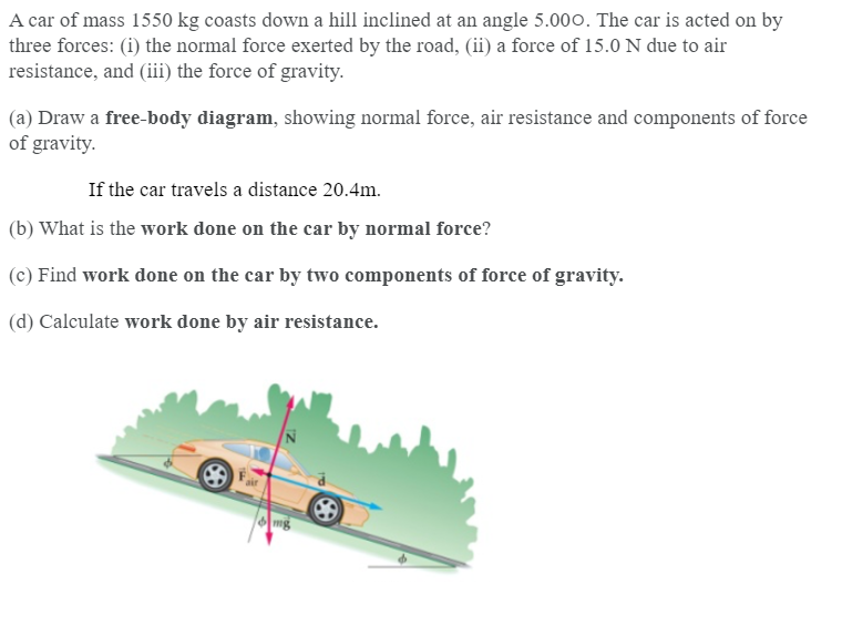 A car of mass 1550 kg coasts down a hill inclined at an angle 5.000. The car is acted on by
three forces: (i) the normal force exerted by the road, (ii) a force of 15.0 N due to air
resistance, and (iii) the force of gravity.
(a) Draw a free-body diagram, showing normal force, air resistance and components of force
of gravity.
If the car travels a distance 20.4m.
(b) What is the work done on the car by normal force?
(c) Find work done on the car by two components of force of gravity.
(d) Calculate work done by air resistance.
mg
