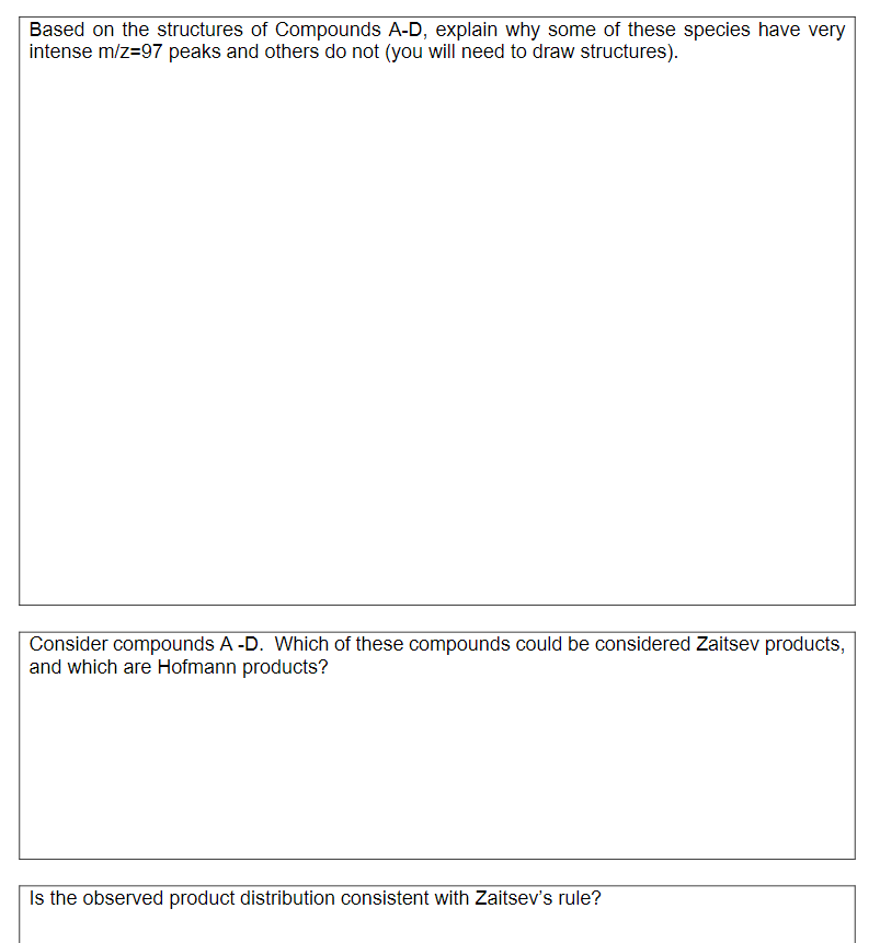 Based on the structures of Compounds A-D, explain why some of these species have very
intense m/z=97 peaks and others do not (you will need to draw structures).
Consider compounds A -D. Which of these compounds could be considered Zaitsev products,
and which are Hofmann products?
Is the observed product distribution consistent with Zaitsev's rule?
