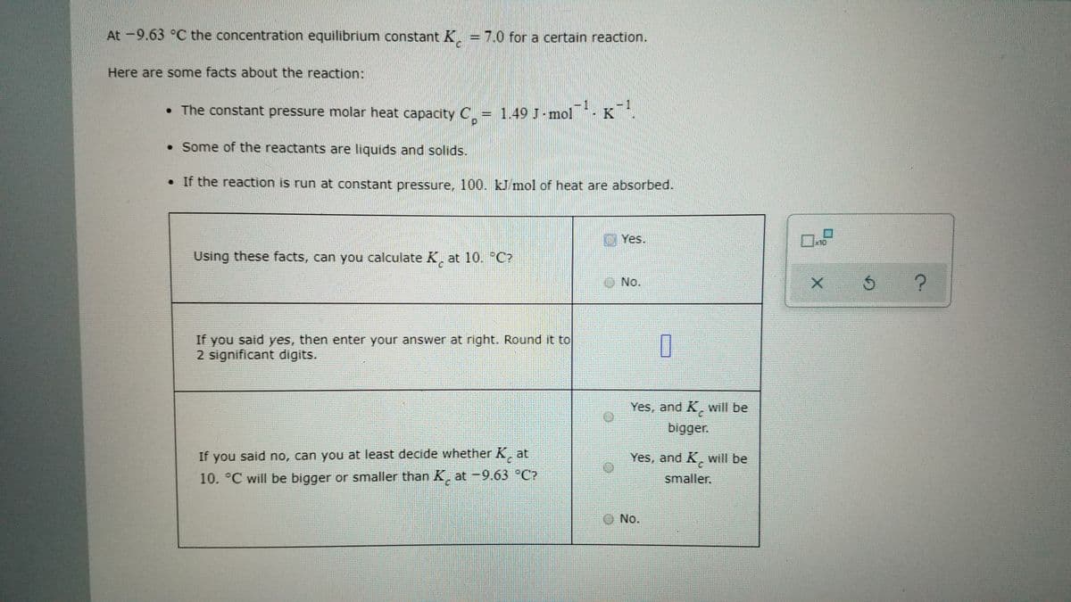 At -9.63 °C the concentration equilibrium constant K = 7.0 for a certain reaction.
Here are some facts about the reaction:
1
• The constant pressure molar heat capacity C. = 1.49 J-mol
K
• Some of the reactants are liquids and solids.
• If the reaction is run at constant pressure, 100. kJ mol of heat are absorbed.
U Yes.
x1Q
Using these facts, can you calculate K, at 10. °C?
No.
If you said yes, then enter your answer at right. Round it to
2 significant digits.
Yes, and K, will be
bigger.
If you said no, can you at least decide whether K at
Yes, and K, will be
10. °C will be bigger or smaller than K, at -9.63 °C?
smaller.
O No.
