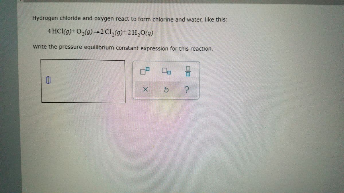 Hydrogen chloride and oxygen react to form chlorine and water, like this:
4 HCl(g)+O2(g)→2 Cl,(g)+2H,0(g)
Write the pressure equilibrium constant expression for this reaction.
