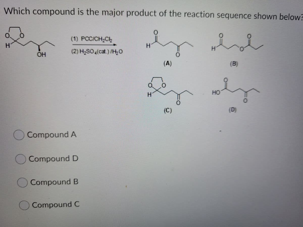 Which compound is the major product of the reaction sequence shown below?
(1) РССIСH-CЬ
H.
H.
OH
(2) H,SO,(cat.) /H,0
(A)
(B)
H.
HO
(C)
(D)
Compound A
Compound D
Compound B
OCompound C
