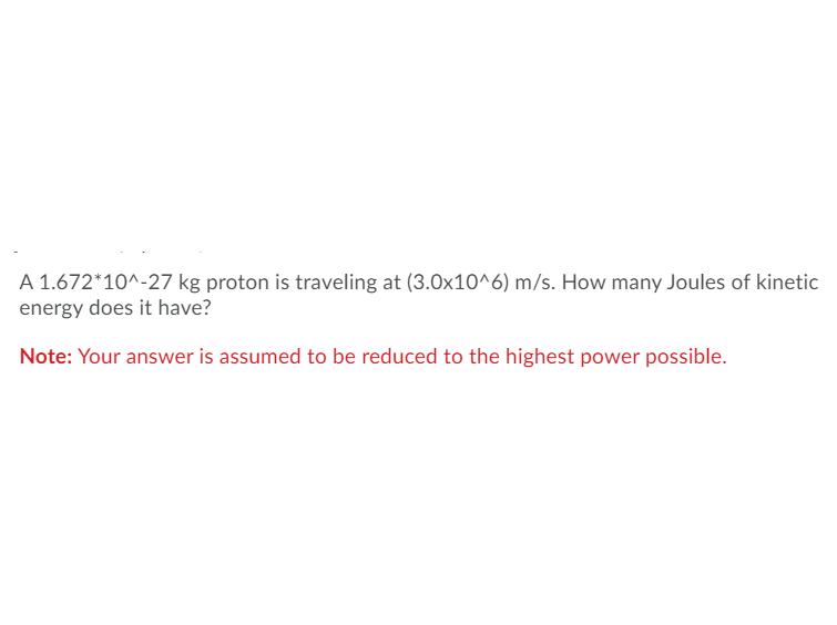 A 1.672*10^-27 kg proton is traveling at (3.0x10^6) m/s. How many Joules of kinetic
energy does it have?
Note: Your answer is assumed to be reduced to the highest power possible.
