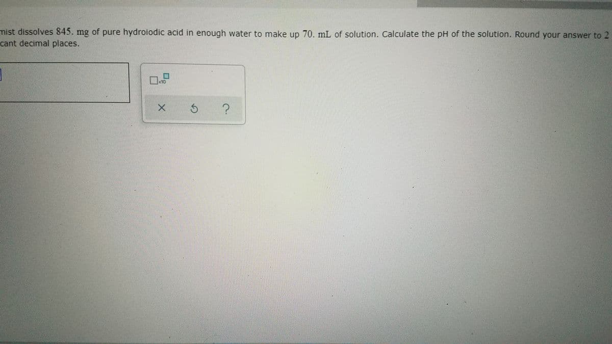 mist dissolves 845. mg of pure hydroiodic acid in enough water to make up 70. mL of solution. Calculate the pH of the solution. Round your answer to 2
cant decimal places.
x10
