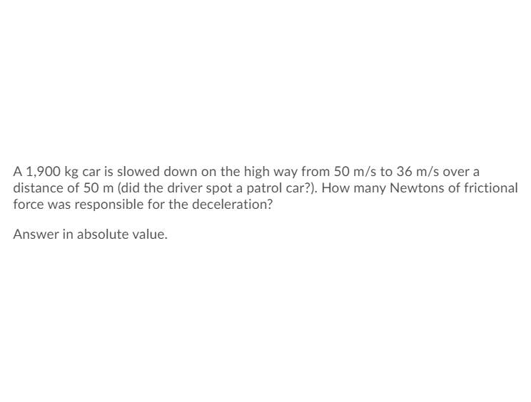 A 1,900 kg car is slowed down on the high way from 50 m/s to 36 m/s over a
distance of 50 m (did the driver spot a patrol car?). How many Newtons of frictional
force was responsible for the deceleration?
Answer in absolute value.
