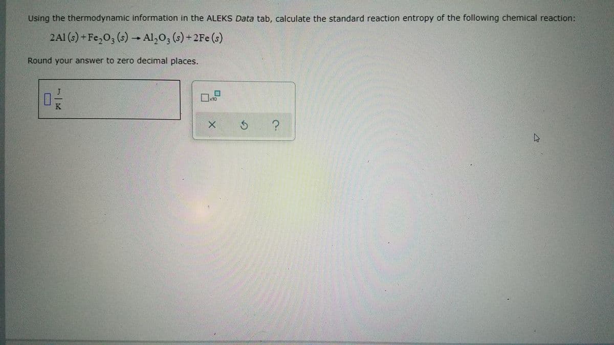 Using the thermodynamic information in the ALEKS Data tab, calculate the standard reaction entropy of the following chemical reaction:
2A1 (s) + Fe,0; (s) – Al,0; (s) + 2Fe (s)
Round your answer to zero decimal places.
x10
