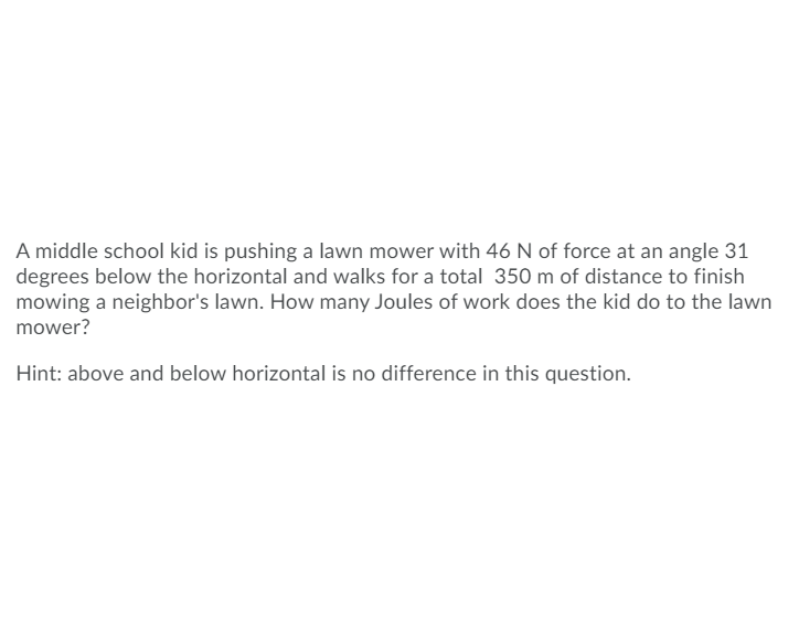 A middle school kid is pushing a lawn mower with 46 N of force at an angle 31
degrees below the horizontal and walks for a total 350 m of distance to finish
mowing a neighbor's lawn. How many Joules of work does the kid do to the lawn
mower?
Hint: above and below horizontal is no difference in this question.
