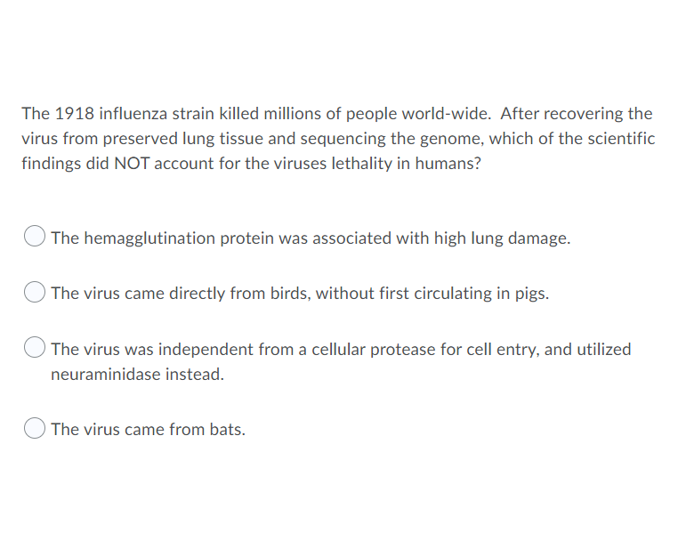 The 1918 influenza strain killed millions of people world-wide. After recovering the
virus from preserved lung tissue and sequencing the genome, which of the scientific
findings did NOT account for the viruses lethality in humans?
The hemagglutination protein was associated with high lung damage.
The virus came directly from birds, without first circulating in pigs.
The virus was independent from a cellular protease for cell entry, and utilized
neuraminidase instead.
The virus came from bats.
