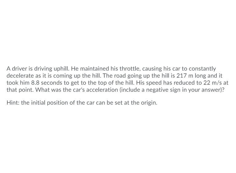 A driver is driving uphill. He maintained his throttle, causing his car to constantly
decelerate as it is coming up the hill. The road going up the hill is 217 m long and it
took him 8.8 seconds to get to the top of the hill. His speed has reduced to 22 m/s at
that point. What was the car's acceleration (include a negative sign in your answer)?
Hint: the initial position of the car can be set at the origin.
