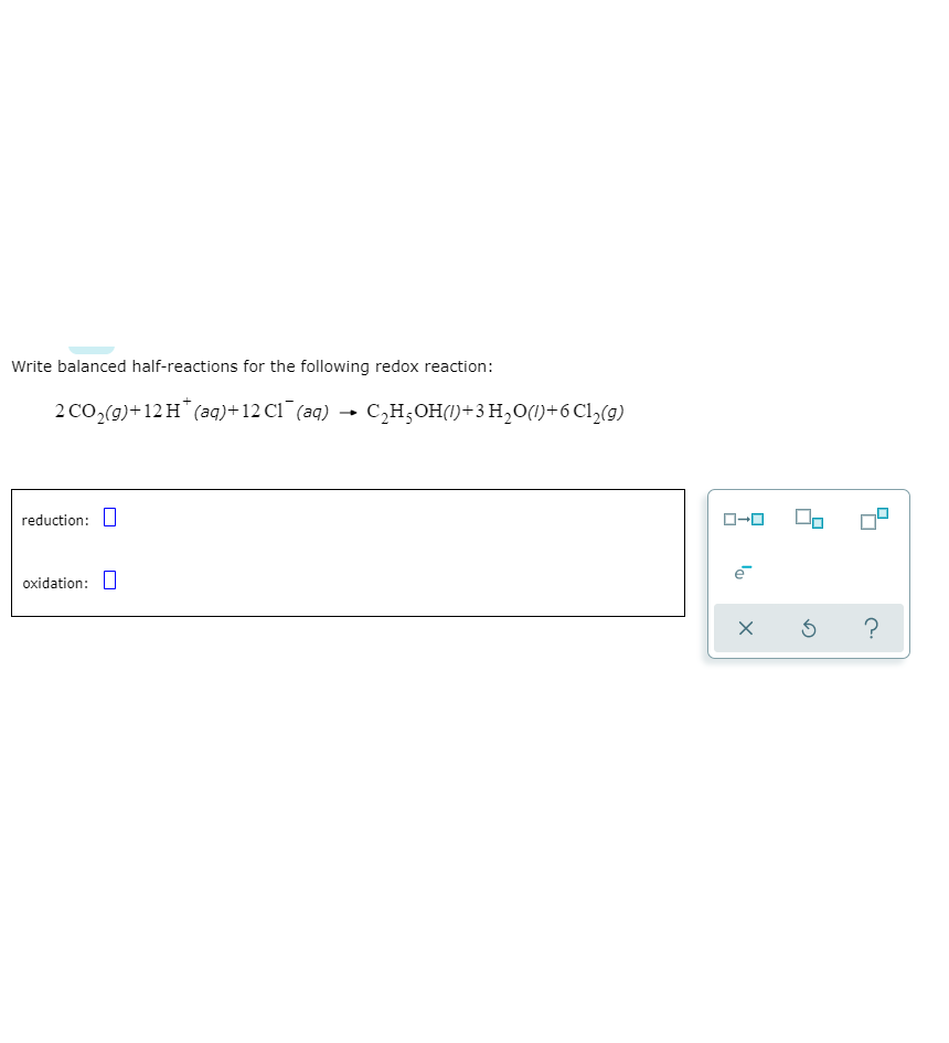 Write balanced half-reactions for the following redox reaction:
2 CO,(9)+12 H (aq)+12 C1¯(aq) → C,H;OH(1)+3 H,O(1)+6 Cl,(9)
reduction:
ローロ
oxidation: U
