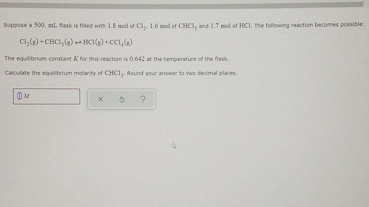 Suppose a 500. mL flask is filled with 1.8 mol of Cl,, 1.6 mol of CHCI, and 1.7 mol of HCl. The following reaction becomes possible:
Cl,(g) +CHCI, (g) HCl(g)+CCl,(g)
The equilibrium constant K for this reaction is 0.642 at the temperature of the flask.
Calculate the equilibrium molarity of CHCI,. Round your answer to two decimal places.
